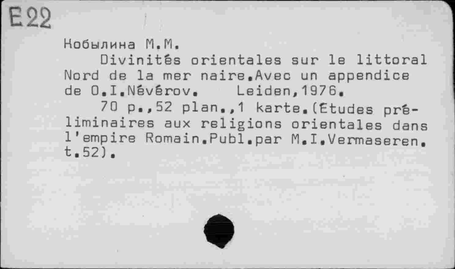 ﻿Е22
Кобылина М.М.
Divinités orientales sur le littoral Nord de la mer naire.Avec un appendice de O.I.Nêvérov. Leiden,1976.
70 p.,52 plan.,1 karte■(Etudes préliminaires aux religions orientales dans l'empire Romain.Publ.par N.I.Vermaseren. t.52).